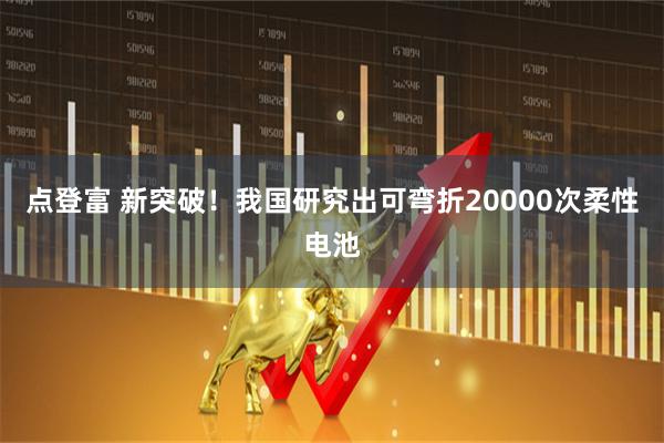 点登富 新突破！我国研究出可弯折20000次柔性电池