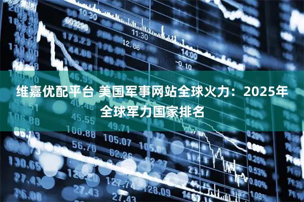 维嘉优配平台 美国军事网站全球火力：2025年全球军力国家排名