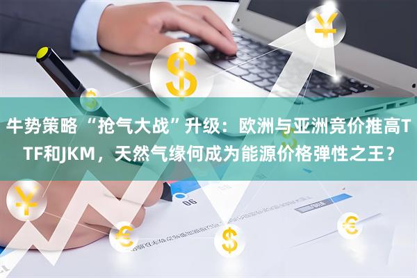 牛势策略 “抢气大战”升级：欧洲与亚洲竞价推高TTF和JKM，天然气缘何成为能源价格弹性之王？