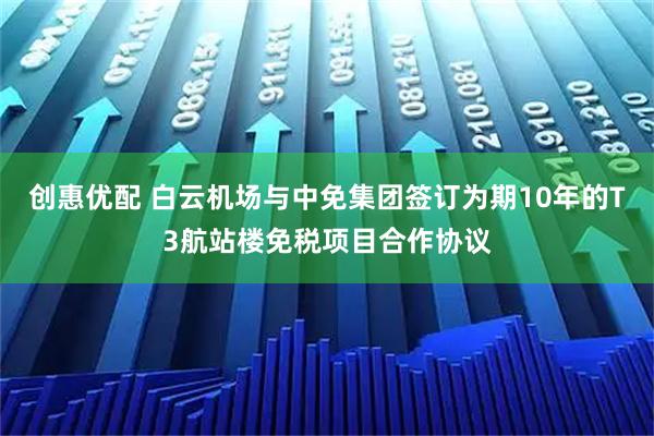 创惠优配 白云机场与中免集团签订为期10年的T3航站楼免税项目合作协议