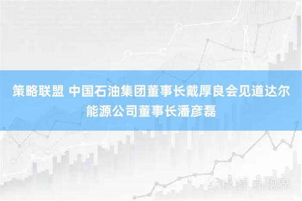 策略联盟 中国石油集团董事长戴厚良会见道达尔能源公司董事长潘彦磊