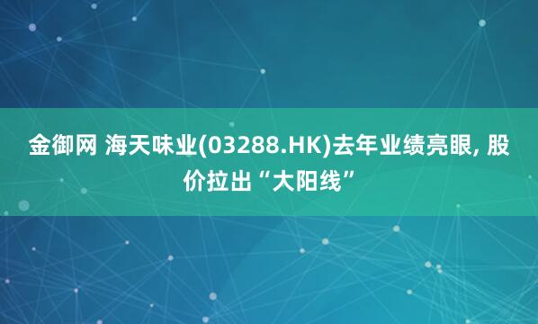 金御网 海天味业(03288.HK)去年业绩亮眼, 股价拉出“大阳线”
