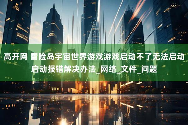 高开网 冒险岛宇宙世界游戏游戏启动不了无法启动启动报错解决办法_网络_文件_问题