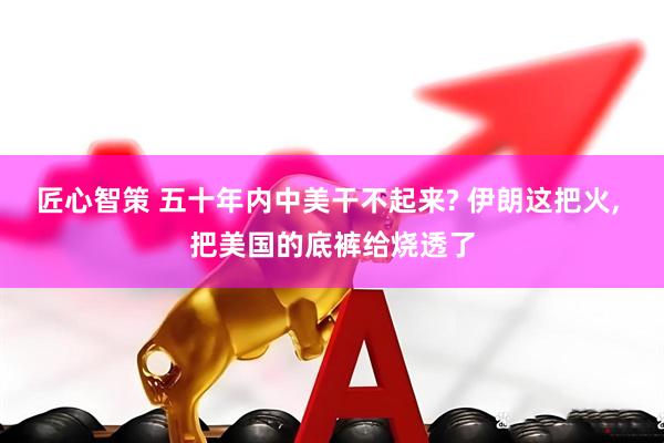 匠心智策 五十年内中美干不起来? 伊朗这把火, 把美国的底裤给烧透了