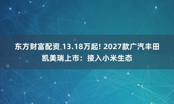 东方财富配资 13.18万起! 2027款广汽丰田凯美瑞上市：接入小米生态