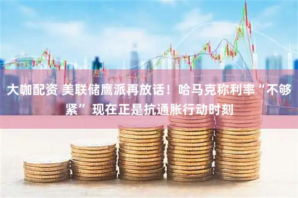 大咖配资 美联储鹰派再放话！哈马克称利率“不够紧” 现在正是抗通胀行动时刻